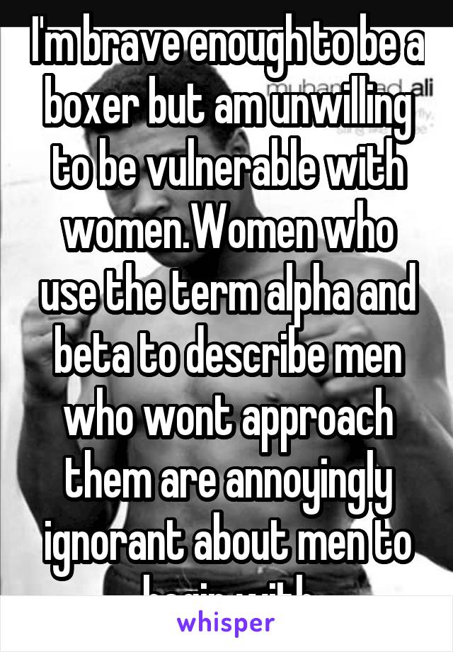 I'm brave enough to be a boxer but am unwilling to be vulnerable with women.Women who use the term alpha and beta to describe men who wont approach them are annoyingly ignorant about men to begin with