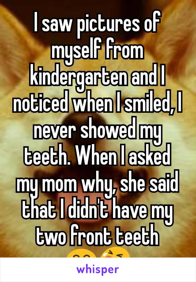 I saw pictures of myself from kindergarten and I noticed when I smiled, I never showed my teeth. When I asked my mom why, she said that I didn't have my two front teeth
😂😭