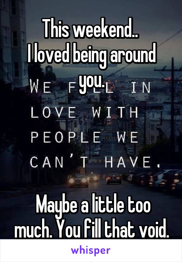 This weekend.. 
I loved being around you.




 Maybe a little too much. You fill that void.