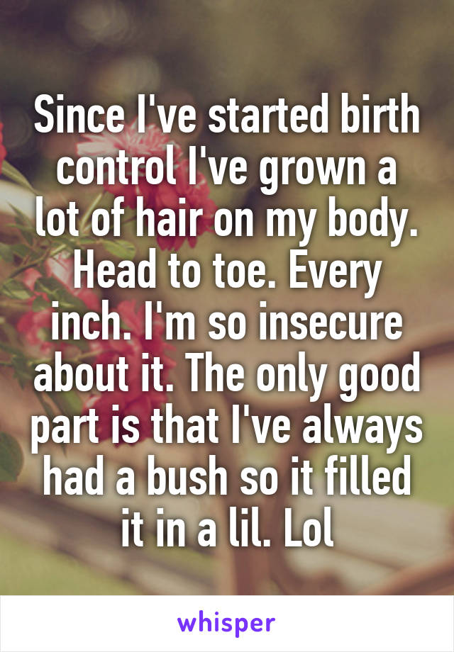 Since I've started birth control I've grown a lot of hair on my body. Head to toe. Every inch. I'm so insecure about it. The only good part is that I've always had a bush so it filled it in a lil. Lol