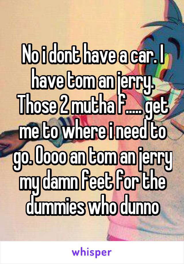 No i dont have a car. I have tom an jerry. Those 2 mutha f..... get me to where i need to go. Oooo an tom an jerry my damn feet for the dummies who dunno