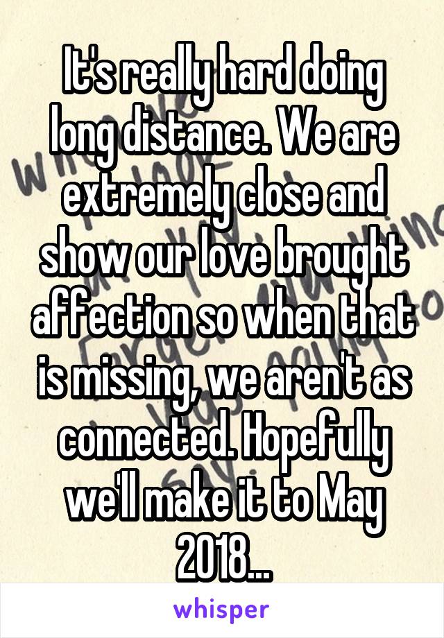 It's really hard doing long distance. We are extremely close and show our love brought affection so when that is missing, we aren't as connected. Hopefully we'll make it to May 2018...