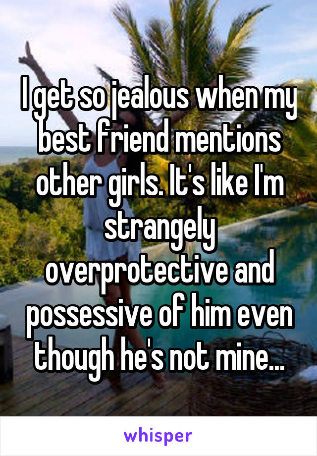 I get so jealous when my best friend mentions other girls. It's like I'm strangely overprotective and possessive of him even though he's not mine...