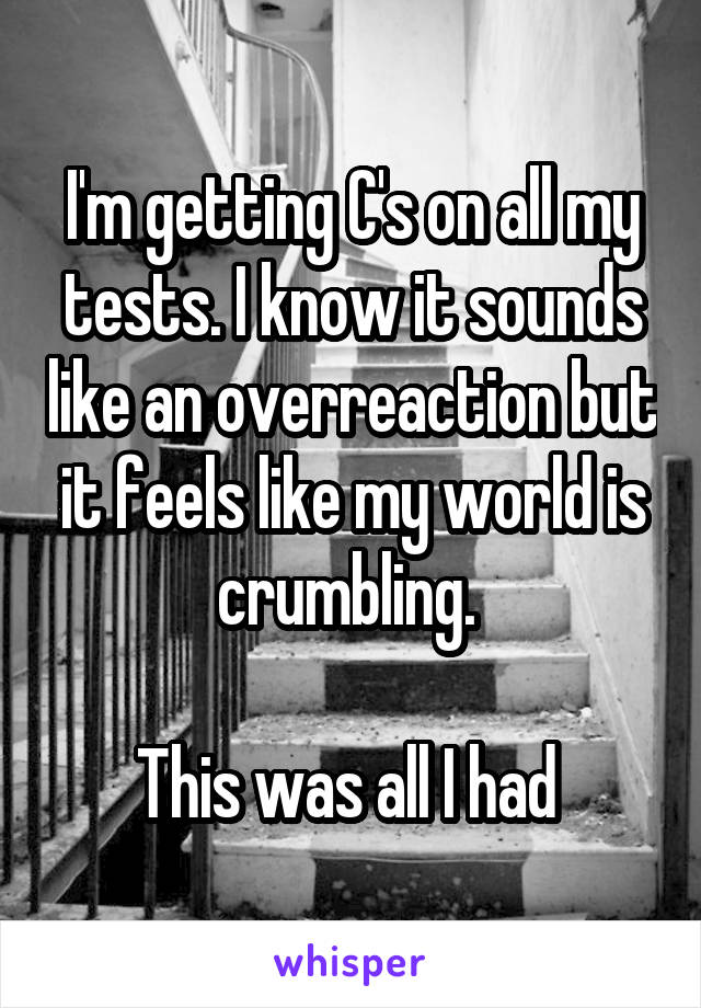 I'm getting C's on all my tests. I know it sounds like an overreaction but it feels like my world is crumbling. 

This was all I had 