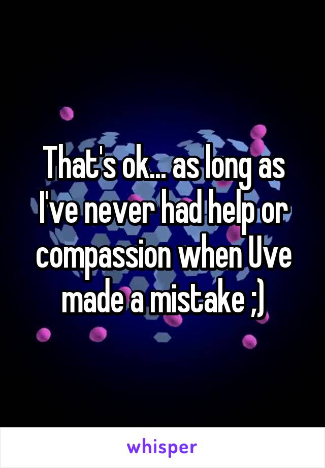 That's ok... as long as I've never had help or compassion when Uve made a mistake ;)