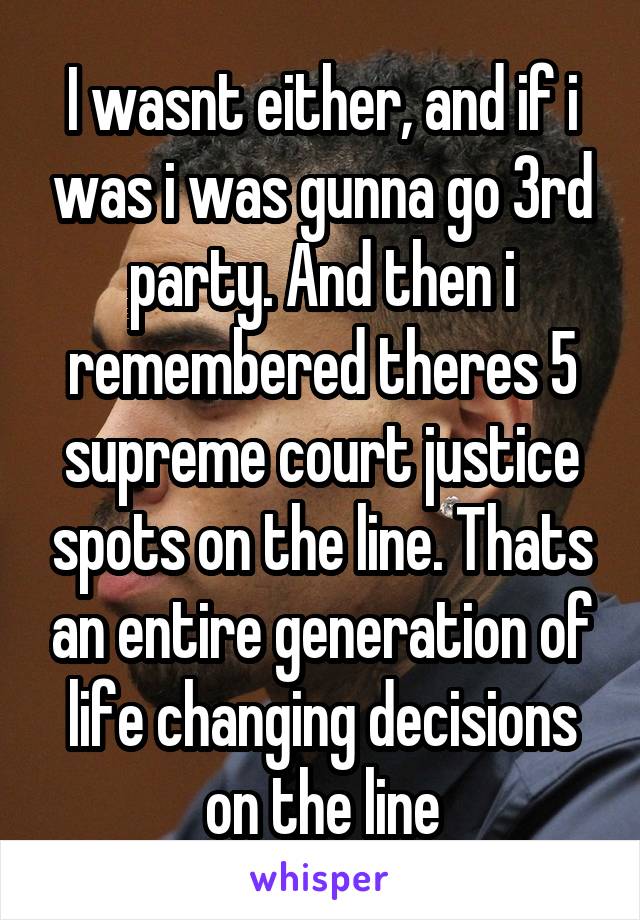 I wasnt either, and if i was i was gunna go 3rd party. And then i remembered theres 5 supreme court justice spots on the line. Thats an entire generation of life changing decisions on the line