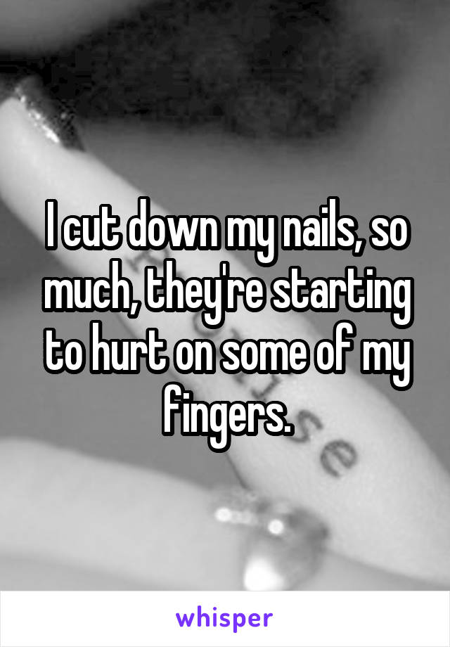 I cut down my nails, so much, they're starting to hurt on some of my fingers.