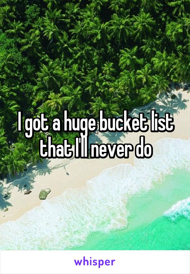 I got a huge bucket list that I'll never do