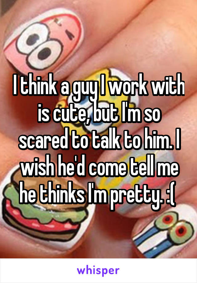 I think a guy I work with is cute, but I'm so scared to talk to him. I wish he'd come tell me he thinks I'm pretty. :( 