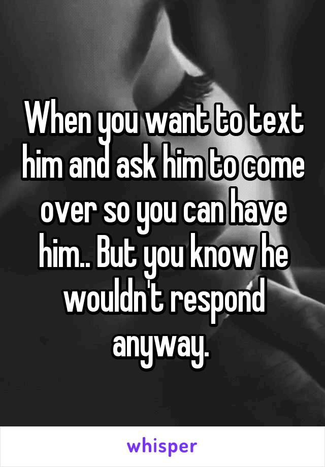 When you want to text him and ask him to come over so you can have him.. But you know he wouldn't respond anyway. 