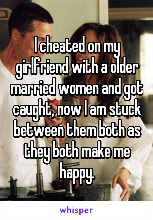 I cheated on my girlfriend with a older married women and got caught, now I am stuck between them both as they both make me happy.