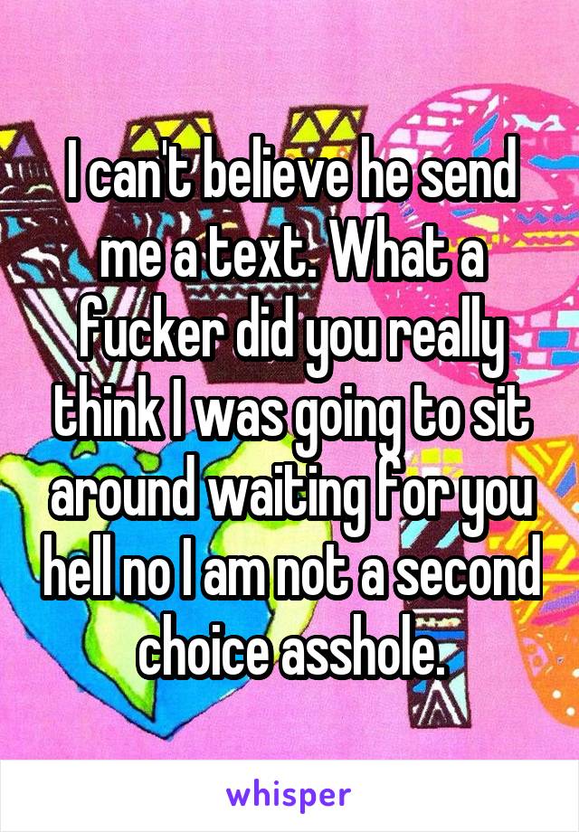 I can't believe he send me a text. What a fucker did you really think I was going to sit around waiting for you hell no I am not a second choice asshole.