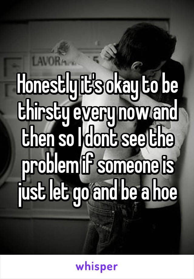 Honestly it's okay to be thirsty every now and then so I dont see the problem if someone is just let go and be a hoe