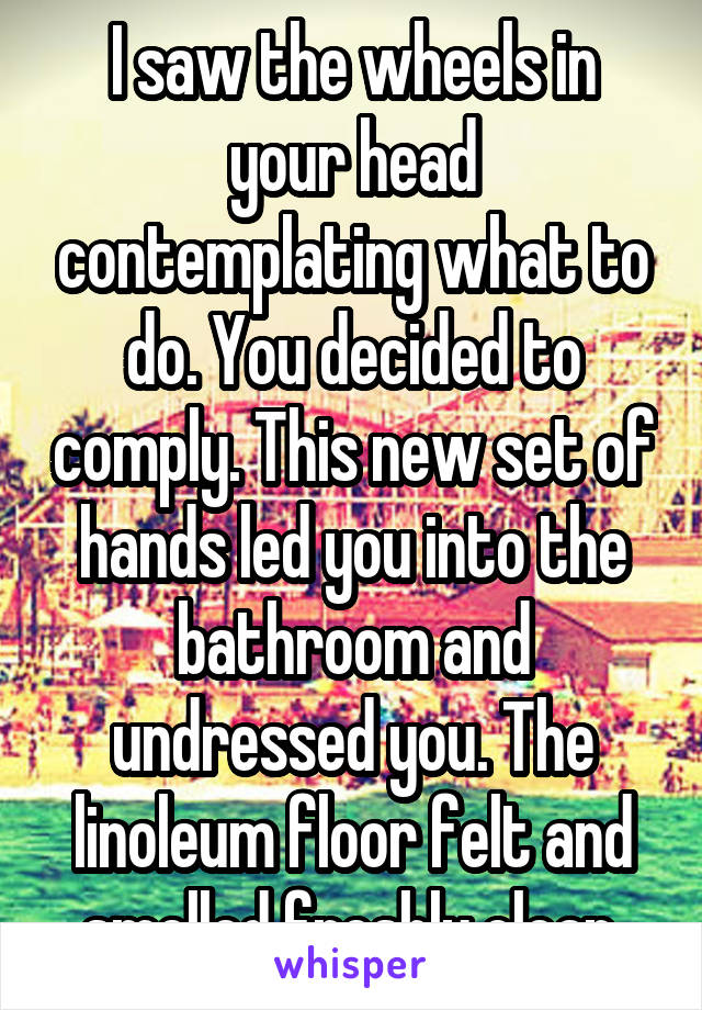 I saw the wheels in your head contemplating what to do. You decided to comply. This new set of hands led you into the bathroom and undressed you. The linoleum floor felt and smelled freshly clean.