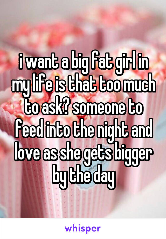 i want a big fat girl in my life is that too much to ask? someone to feed into the night and love as she gets bigger by the day