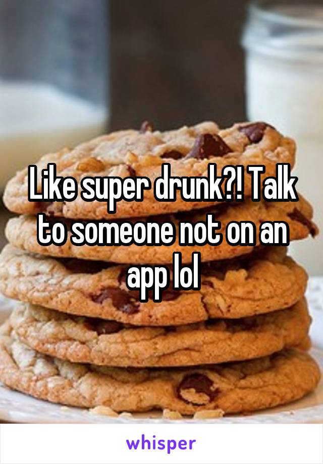 Like super drunk?! Talk to someone not on an app lol