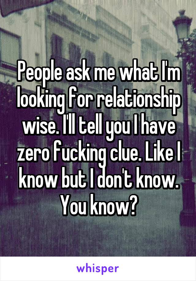 People ask me what I'm looking for relationship wise. I'll tell you I have zero fucking clue. Like I know but I don't know. You know?