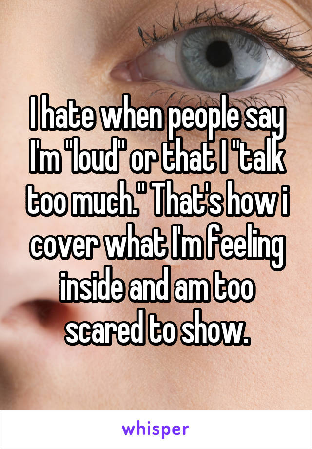 I hate when people say I'm "loud" or that I "talk too much." That's how i cover what I'm feeling inside and am too scared to show.