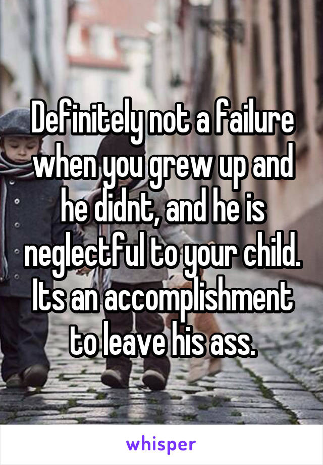 Definitely not a failure when you grew up and he didnt, and he is neglectful to your child. Its an accomplishment to leave his ass.