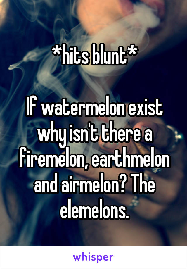 *hits blunt*

If watermelon exist why isn't there a firemelon, earthmelon and airmelon? The elemelons.