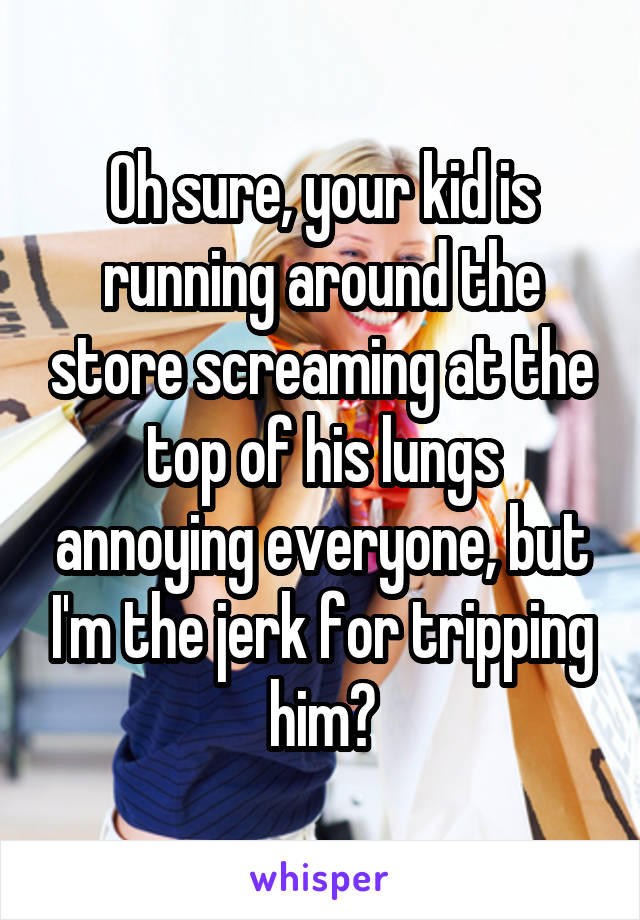 Oh sure, your kid is running around the store screaming at the top of his lungs annoying everyone, but I'm the jerk for tripping him?