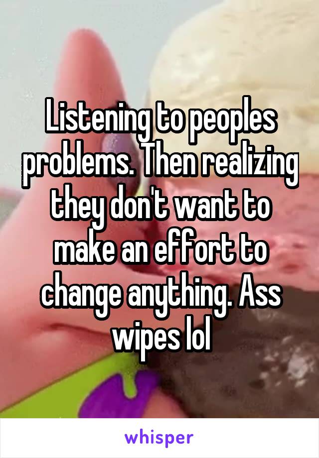 Listening to peoples problems. Then realizing they don't want to make an effort to change anything. Ass wipes lol