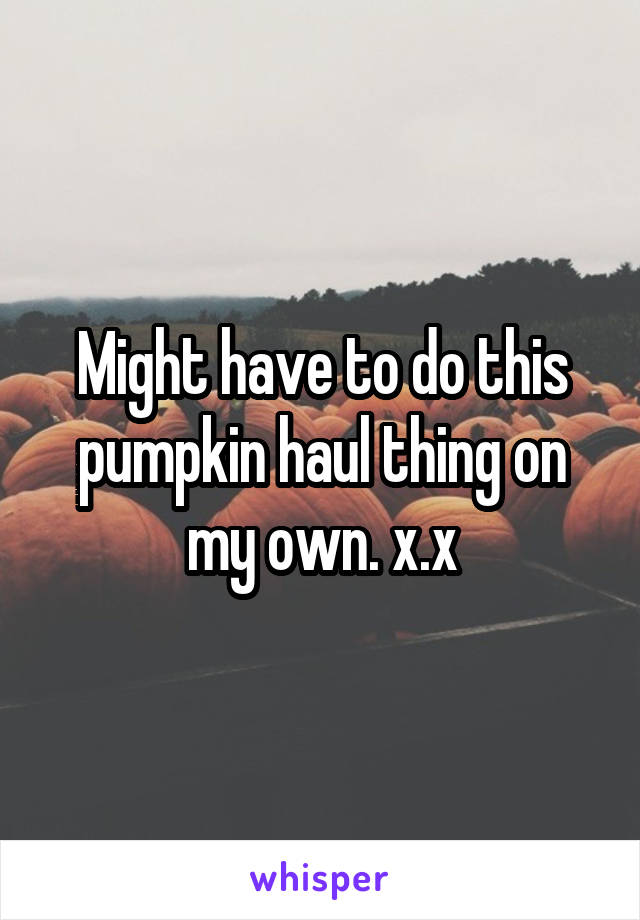 Might have to do this pumpkin haul thing on my own. x.x