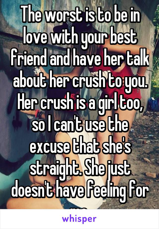 The worst is to be in love with your best friend and have her talk about her crush to you. Her crush is a girl too, so I can't use the excuse that she's straight. She just doesn't have feeling for me.