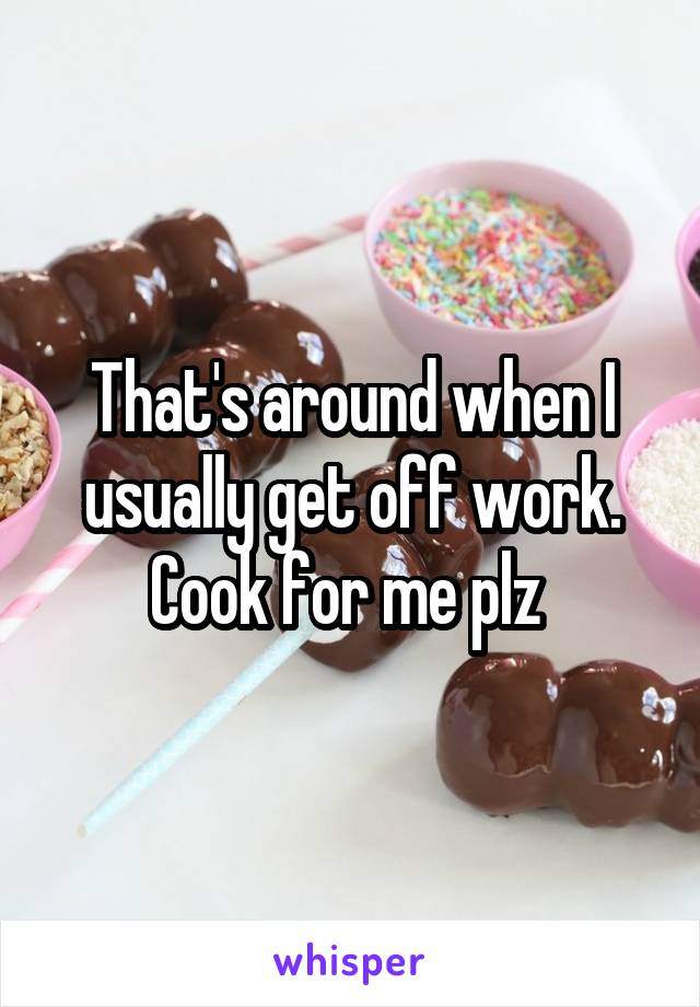 That's around when I usually get off work.
Cook for me plz 