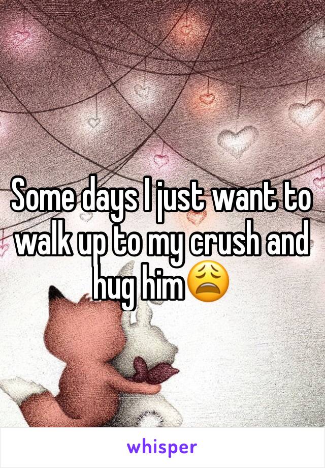 Some days I just want to walk up to my crush and hug him😩