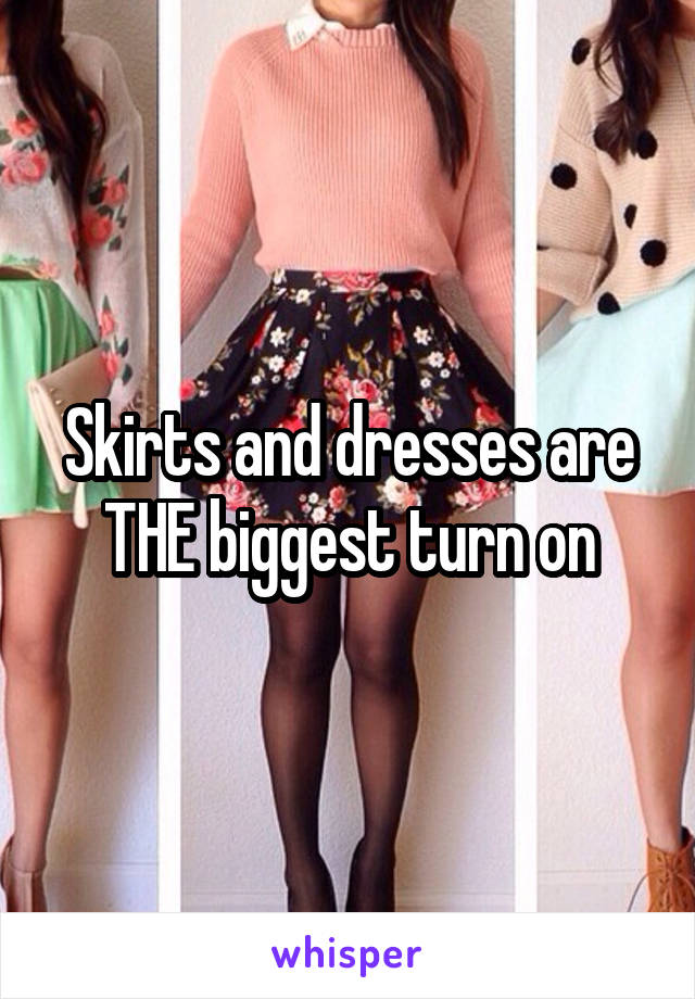 Skirts and dresses are THE biggest turn on