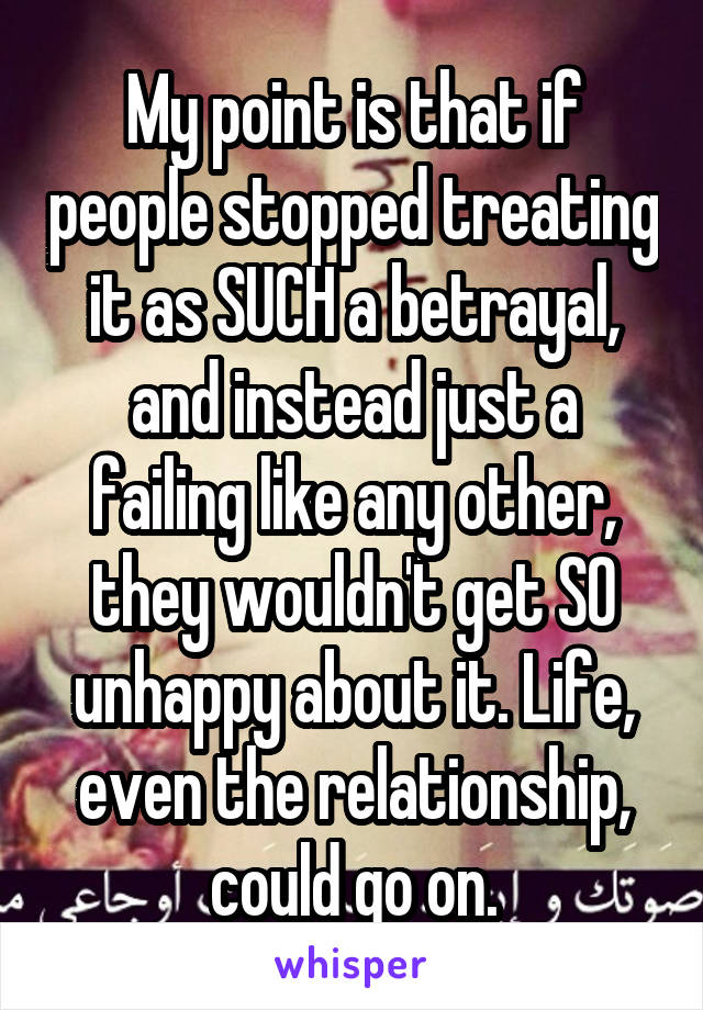 My point is that if people stopped treating it as SUCH a betrayal, and instead just a failing like any other, they wouldn't get SO unhappy about it. Life, even the relationship, could go on.