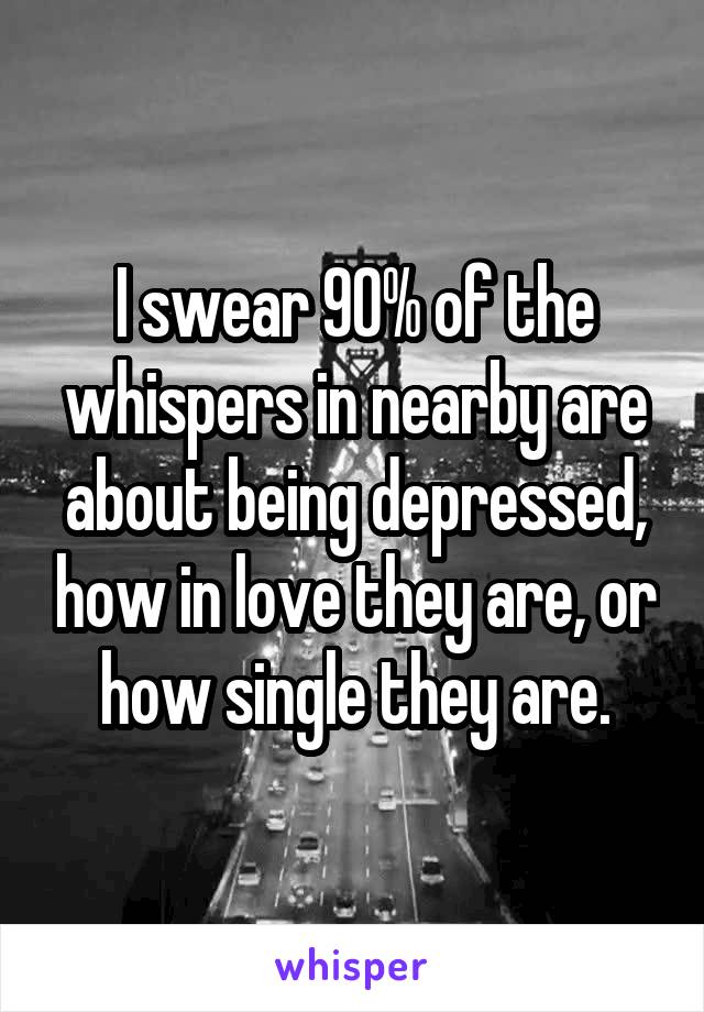 I swear 90% of the whispers in nearby are about being depressed, how in love they are, or how single they are.