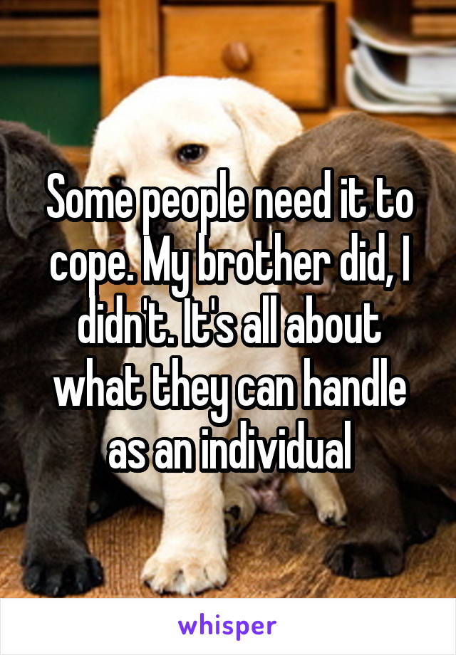 Some people need it to cope. My brother did, I didn't. It's all about what they can handle as an individual