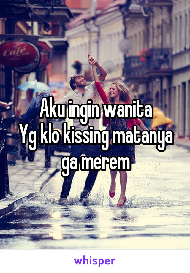 Aku ingin wanita
Yg klo kissing matanya ga merem