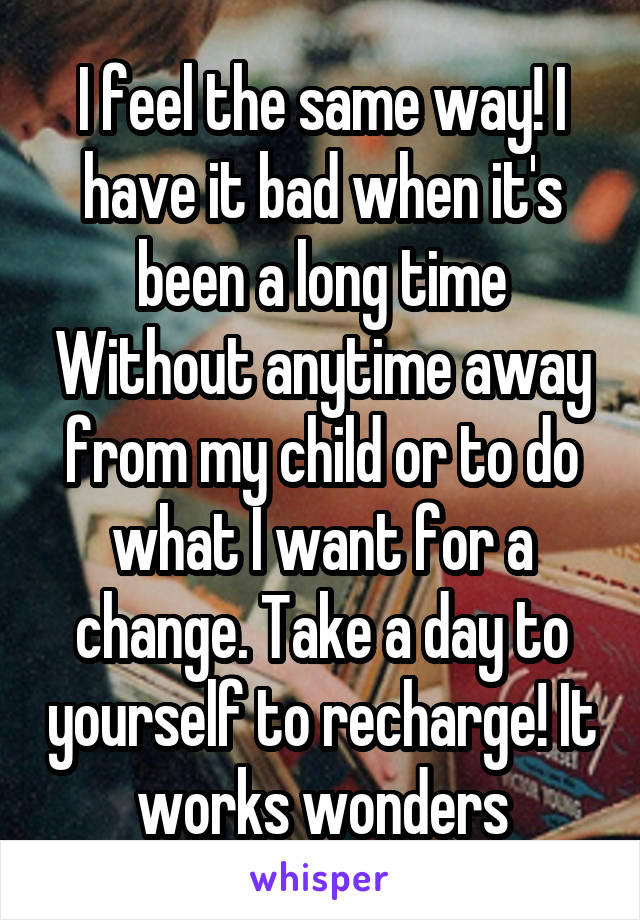 I feel the same way! I have it bad when it's been a long time Without anytime away from my child or to do what I want for a change. Take a day to yourself to recharge! It works wonders