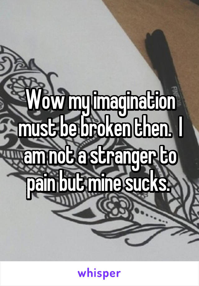 Wow my imagination must be broken then.  I am not a stranger to pain but mine sucks. 