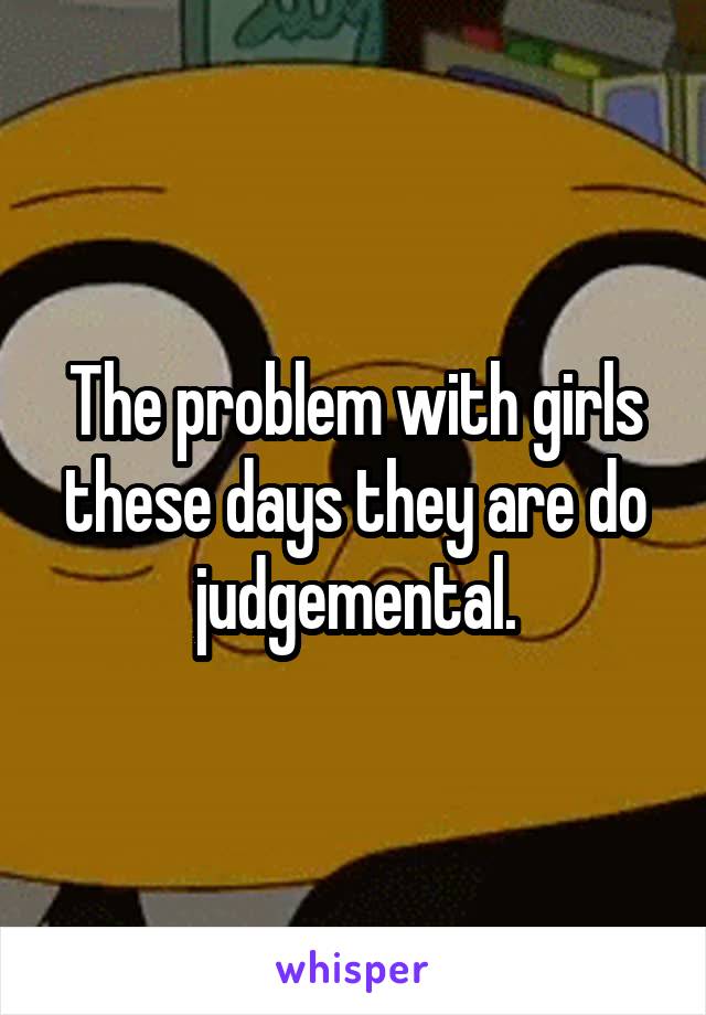 The problem with girls these days they are do judgemental.