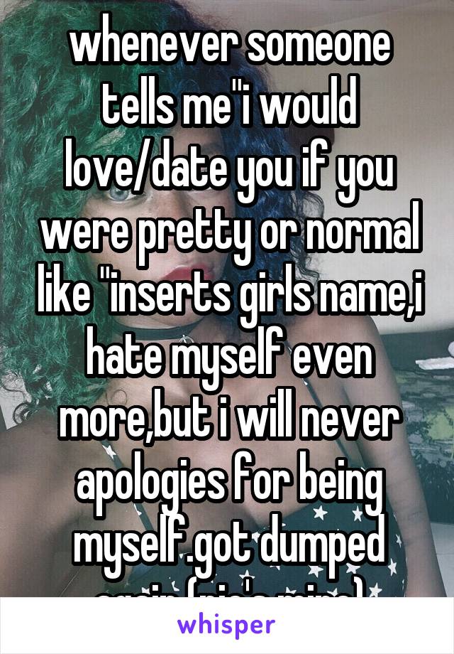 whenever someone tells me"i would love/date you if you were pretty or normal like "inserts girls name,i hate myself even more,but i will never apologies for being myself.got dumped again (pic's mine)