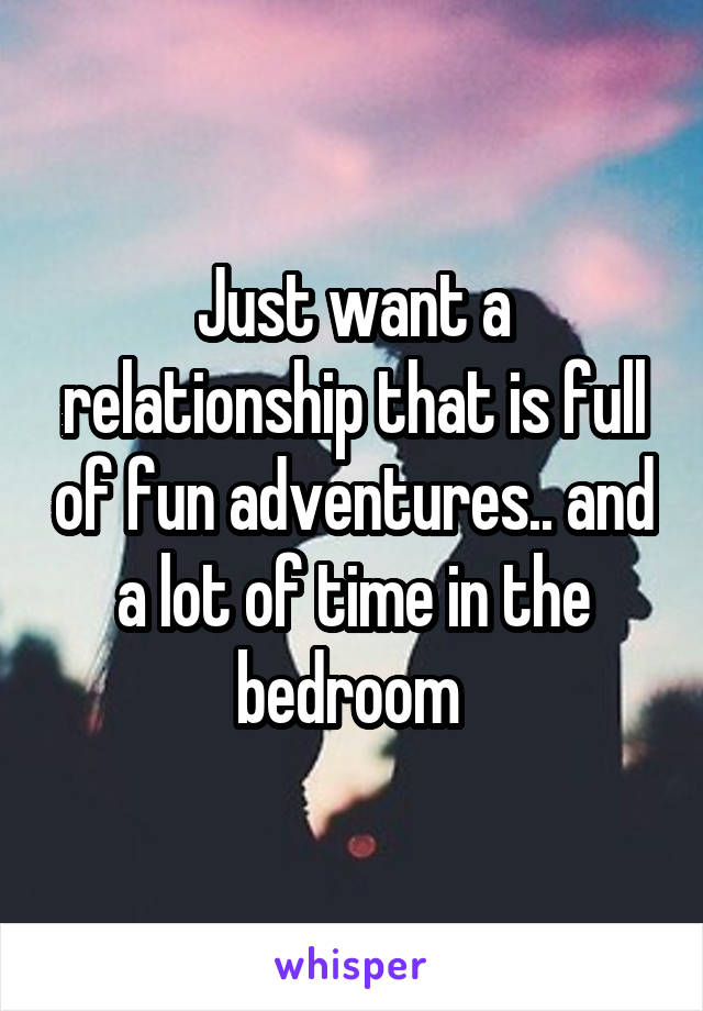 Just want a relationship that is full of fun adventures.. and a lot of time in the bedroom 