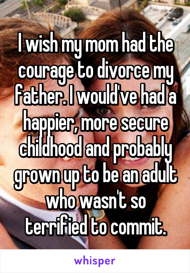 I wish my mom had the courage to divorce my father. I would've had a happier, more secure childhood and probably grown up to be an adult who wasn't so terrified to commit.