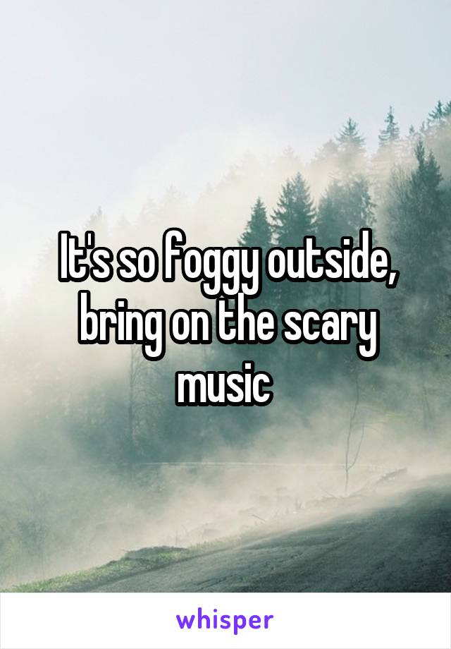 It's so foggy outside, bring on the scary music 