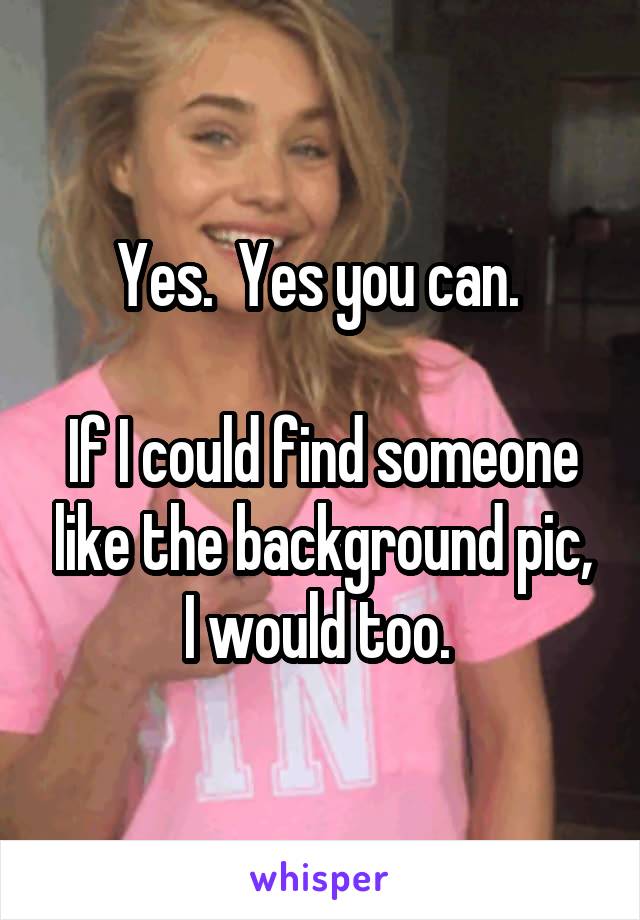 Yes.  Yes you can. 

If I could find someone like the background pic, I would too. 