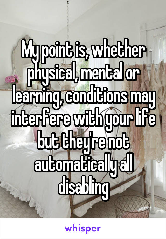 My point is, whether physical, mental or learning, conditions may interfere with your life but they're not automatically all disabling