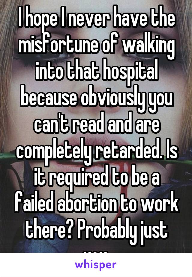 I hope I never have the misfortune of walking into that hospital because obviously you can't read and are completely retarded. Is it required to be a failed abortion to work there? Probably just you.