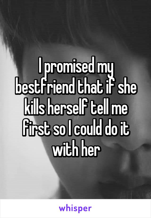 I promised my bestfriend that if she kills herself tell me first so I could do it with her