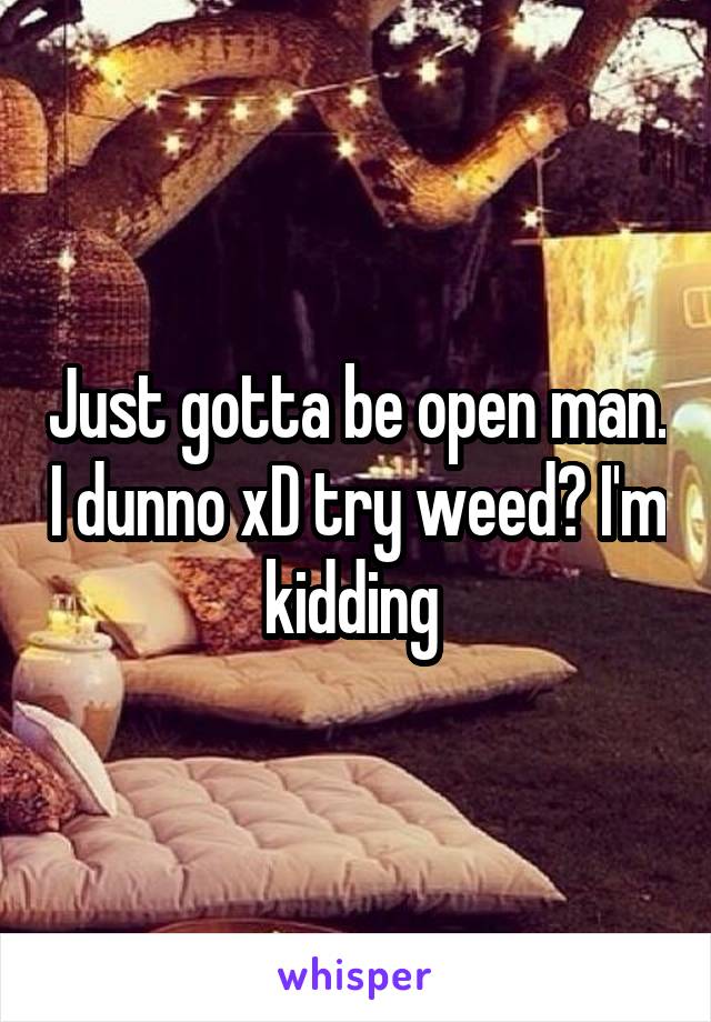 Just gotta be open man. I dunno xD try weed? I'm kidding 