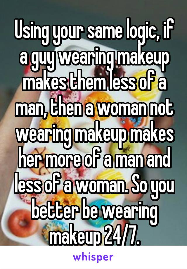 Using your same logic, if a guy wearing makeup makes them less of a man, then a woman not wearing makeup makes her more of a man and less of a woman. So you better be wearing makeup 24/7.