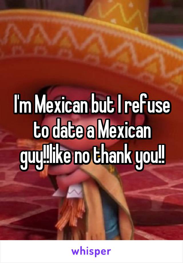 I'm Mexican but I refuse to date a Mexican guy!!like no thank you!!