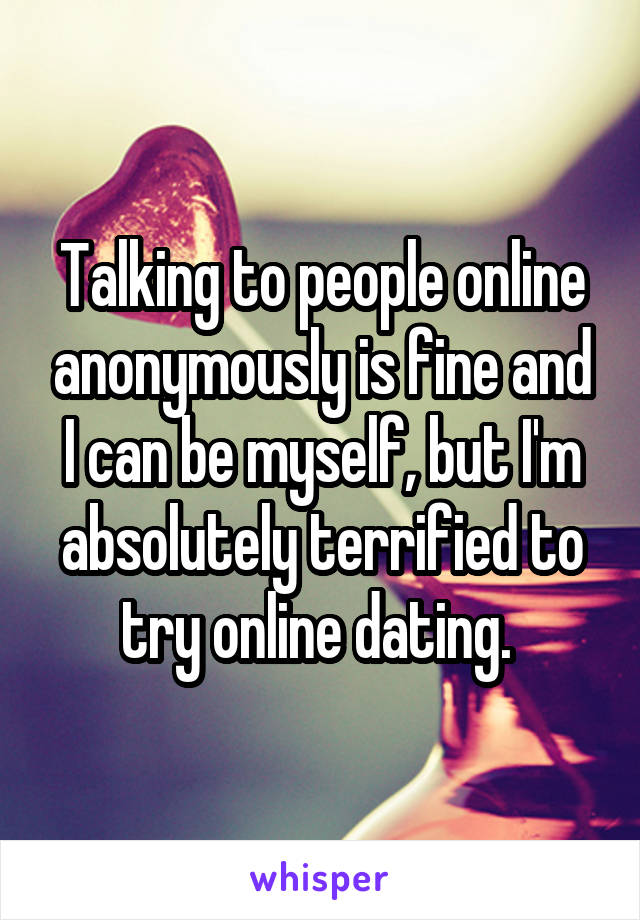 Talking to people online anonymously is fine and I can be myself, but I'm absolutely terrified to try online dating. 